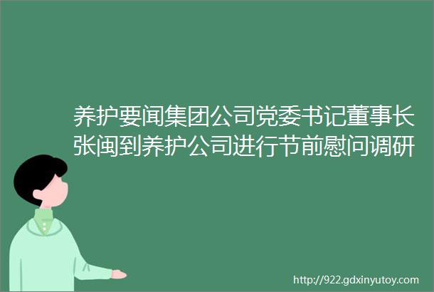 养护要闻集团公司党委书记董事长张闽到养护公司进行节前慰问调研