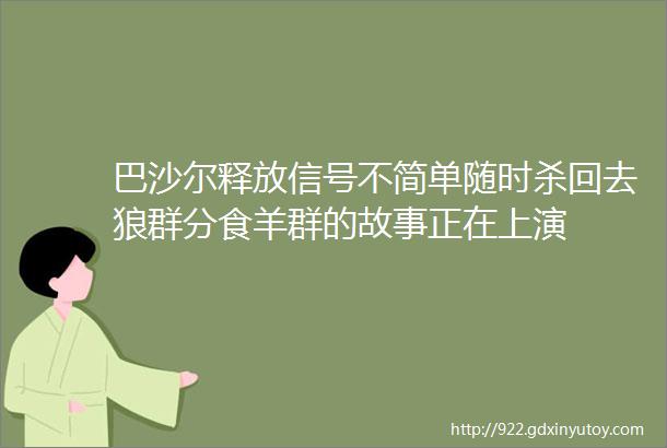 巴沙尔释放信号不简单随时杀回去狼群分食羊群的故事正在上演