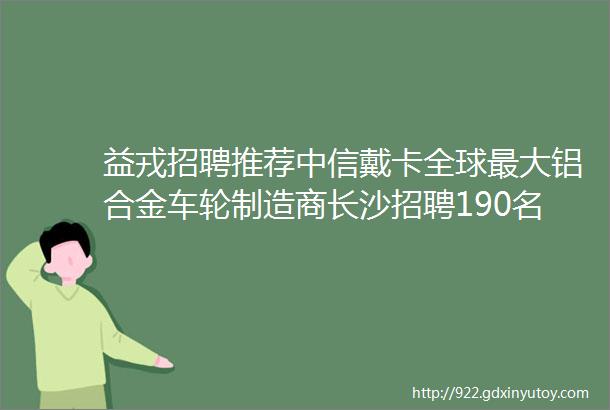 益戎招聘推荐中信戴卡全球最大铝合金车轮制造商长沙招聘190名技术人员带薪培训包吃住退役士兵报名从速